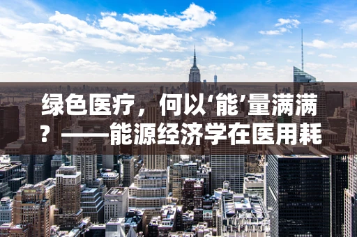 绿色医疗，何以‘能’量满满？——能源经济学在医用耗材中的角色