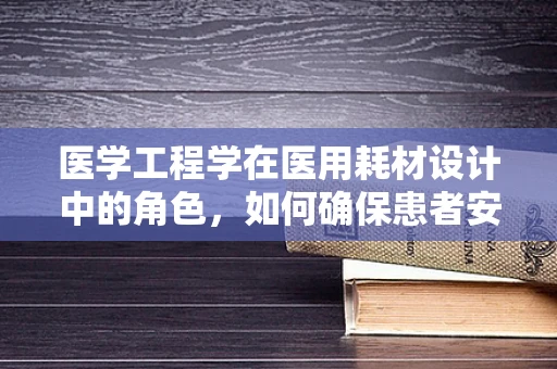 医学工程学在医用耗材设计中的角色，如何确保患者安全与使用便捷？