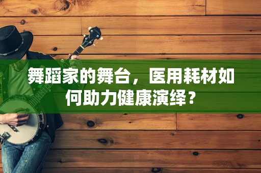 舞蹈家的舞台，医用耗材如何助力健康演绎？