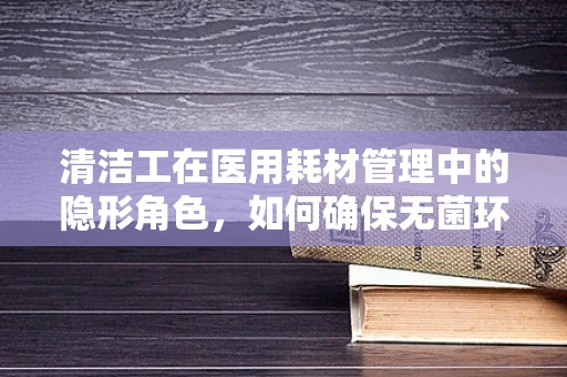 清洁工在医用耗材管理中的隐形角色，如何确保无菌环境？
