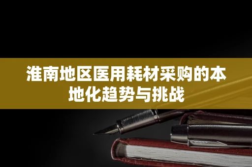 淮南地区医用耗材采购的本地化趋势与挑战