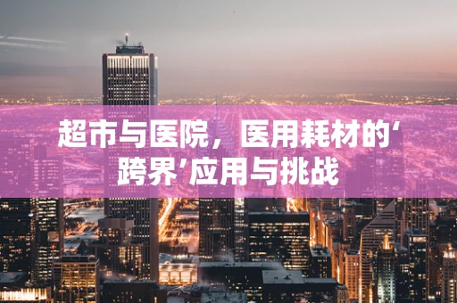 超市与医院，医用耗材的‘跨界’应用与挑战