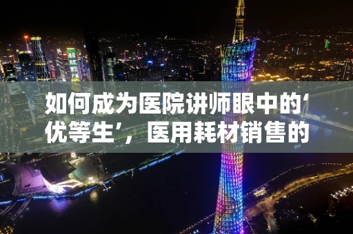 如何成为医院讲师眼中的‘优等生’，医用耗材销售的专业修炼