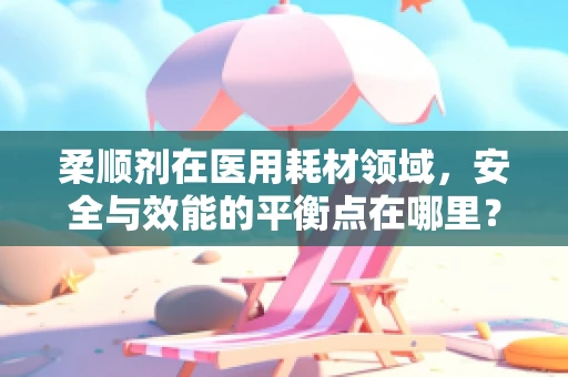 柔顺剂在医用耗材领域，安全与效能的平衡点在哪里？