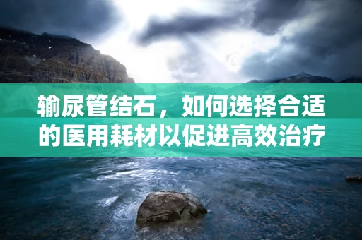 输尿管结石，如何选择合适的医用耗材以促进高效治疗？