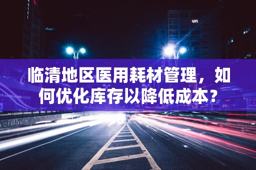 临清地区医用耗材管理，如何优化库存以降低成本？