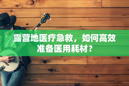 露营地医疗急救，如何高效准备医用耗材？