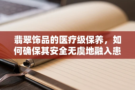 翡翠饰品的医疗级保养，如何确保其安全无虞地融入患者环境？