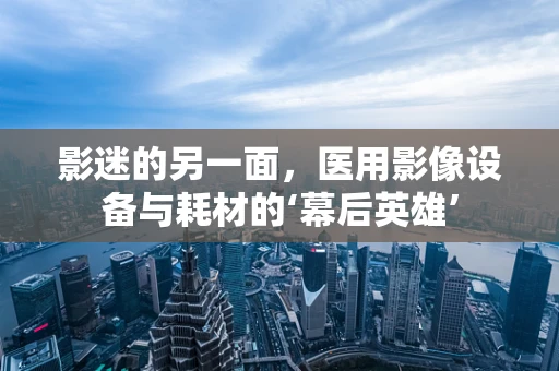 影迷的另一面，医用影像设备与耗材的‘幕后英雄’