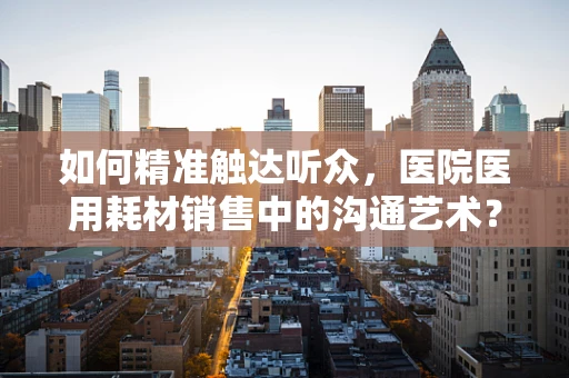如何精准触达听众，医院医用耗材销售中的沟通艺术？