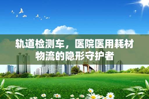 轨道检测车，医院医用耗材物流的隐形守护者