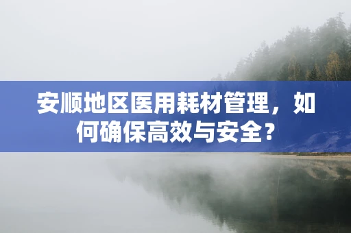 安顺地区医用耗材管理，如何确保高效与安全？