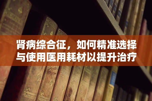 肾病综合征，如何精准选择与使用医用耗材以提升治疗效率？