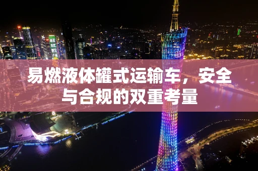 易燃液体罐式运输车，安全与合规的双重考量