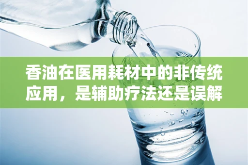香油在医用耗材中的非传统应用，是辅助疗法还是误解？