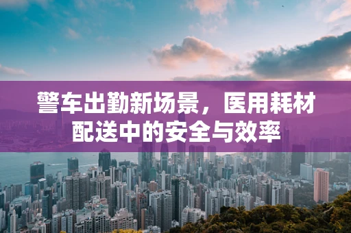 警车出勤新场景，医用耗材配送中的安全与效率