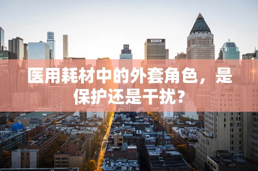 医用耗材中的外套角色，是保护还是干扰？