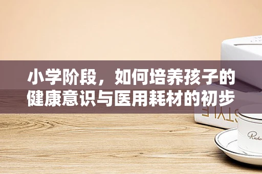 小学阶段，如何培养孩子的健康意识与医用耗材的初步认知？