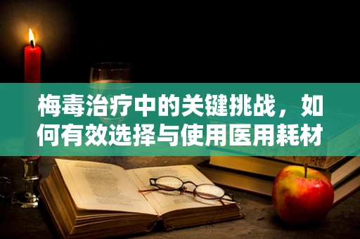 梅毒治疗中的关键挑战，如何有效选择与使用医用耗材？
