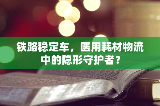 铁路稳定车，医用耗材物流中的隐形守护者？