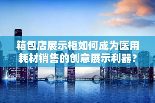 箱包店展示柜如何成为医用耗材销售的创意展示利器？
