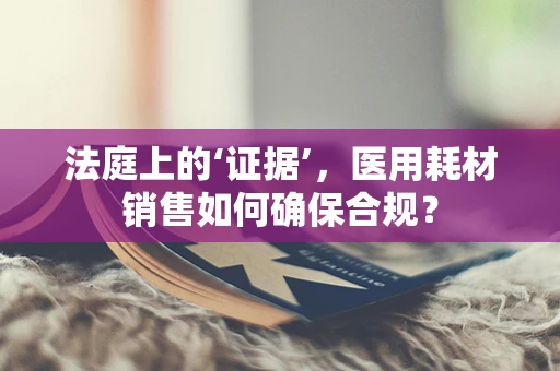 法庭上的‘证据’，医用耗材销售如何确保合规？