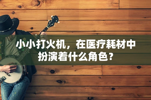 小小打火机，在医疗耗材中扮演着什么角色？