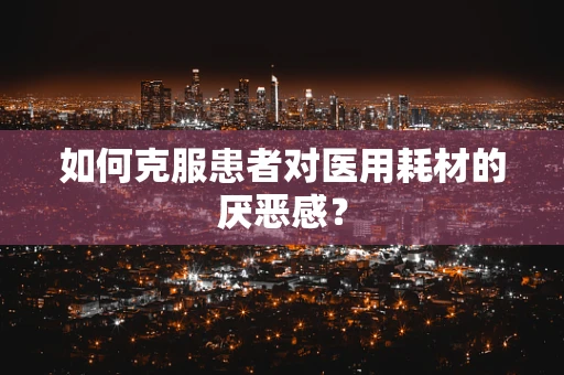如何克服患者对医用耗材的厌恶感？