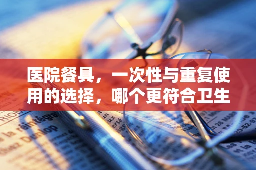 医院餐具，一次性与重复使用的选择，哪个更符合卫生标准？