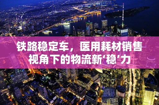 铁路稳定车，医用耗材销售视角下的物流新‘稳’力