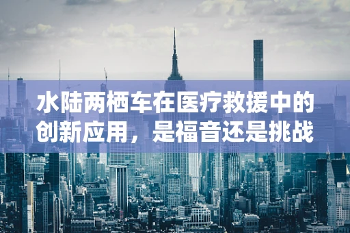 水陆两栖车在医疗救援中的创新应用，是福音还是挑战？