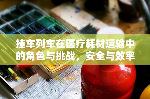挂车列车在医疗耗材运输中的角色与挑战，安全与效率的双重考量