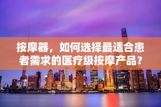 按摩器，如何选择最适合患者需求的医疗级按摩产品？
