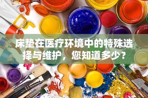 床垫在医疗环境中的特殊选择与维护，您知道多少？
