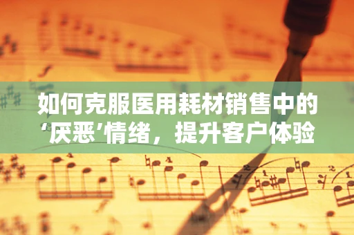 如何克服医用耗材销售中的‘厌恶’情绪，提升客户体验？