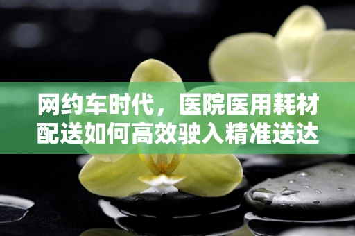网约车时代，医院医用耗材配送如何高效驶入精准送达新航道？