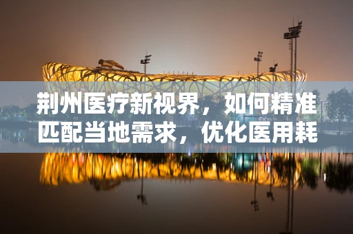 荆州医疗新视界，如何精准匹配当地需求，优化医用耗材供应链？