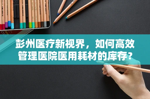 彭州医疗新视界，如何高效管理医院医用耗材的库存？