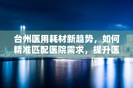 台州医用耗材新趋势，如何精准匹配医院需求，提升医疗效率？