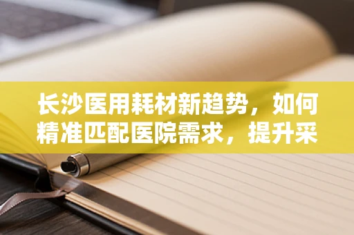 长沙医用耗材新趋势，如何精准匹配医院需求，提升采购效率？