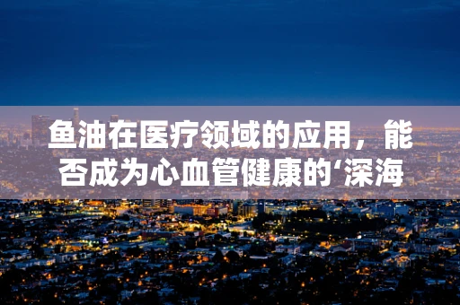 鱼油在医疗领域的应用，能否成为心血管健康的‘深海宝藏’？