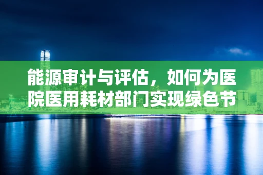 能源审计与评估，如何为医院医用耗材部门实现绿色节能？