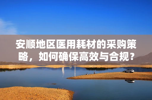 安顺地区医用耗材的采购策略，如何确保高效与合规？