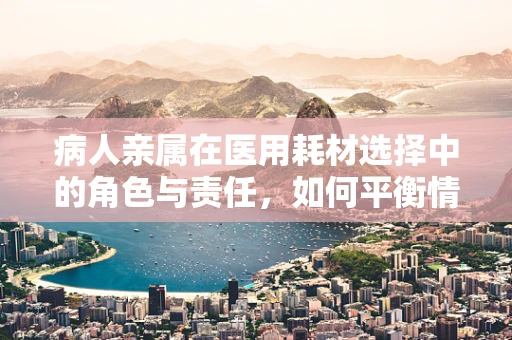 病人亲属在医用耗材选择中的角色与责任，如何平衡情感与理性？