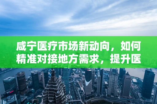 咸宁医疗市场新动向，如何精准对接地方需求，提升医用耗材的本地化应用？