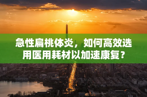 急性扁桃体炎，如何高效选用医用耗材以加速康复？