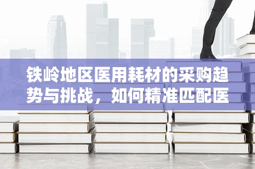 铁岭地区医用耗材的采购趋势与挑战，如何精准匹配医疗需求？