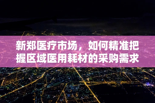 新郑医疗市场，如何精准把握区域医用耗材的采购需求？