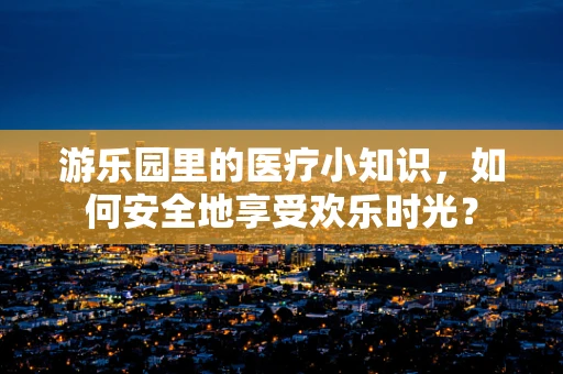 游乐园里的医疗小知识，如何安全地享受欢乐时光？