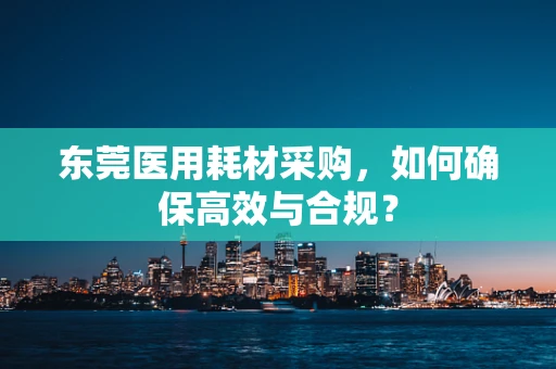 东莞医用耗材采购，如何确保高效与合规？